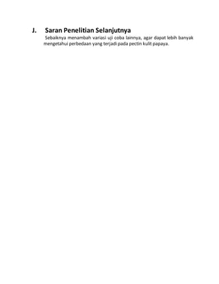 J. Saran Penelitian Selanjutnya 
Sebaiknya menambah variasi uji coba lainnya, agar dapat lebih banyak 
mengetahui perbedaan yang terjadi pada pectin kulit papaya. 
