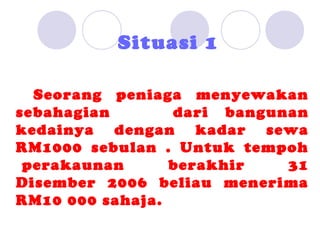 Situasi 1

  Seorang peniaga menyewakan
sebahagian       dari bangunan
kedainya dengan kadar sewa
RM1000 sebulan . Untuk tempoh
 perakaunan      berakhir   31
Disember 2006 beliau menerima
RM10 000 sahaja.
 