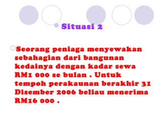 Situasi 2

Seorang peniaga menyewakan
 sebahagian dari bangunan
 kedainya dengan kadar sewa
 RM1 000 se bulan . Untuk
 tempoh perakaunan berakhir 31
 Disember 2006 beliau menerima
 RM16 000 .
 