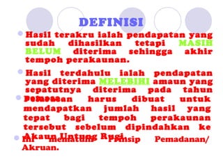 DEFINISI
Hasil terakru ialah pendapatan yang
  sudah    dihasilkan    tetapi  MASIH
  BELUM diterima sehingga akhir
  tempoh perakaunan.
Hasil terdahulu ialah pendapatan
  yang diterima MELEBIHI amaun yang
  sepatutnya diterima pada tahun
  semasa.
Pelarasan     harus    dibuat   untuk
 mendapatkan jumlah hasil yang
 tepat    bagi   tempoh     perakaunan
 tersebut sebelum dipindahkan ke
 Akaun Untung Rugi.
Ini  mematuhi     Prinsip   Pemadanan/
 Akruan.
 
