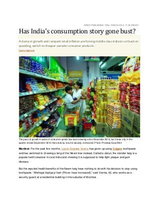 Has India’s consumption story gone bust?

FIRST PUBLISHED: THU, FEB 06 2014. 11 42 PM IST

A slump in growth and rampant retail inflation are forcing middle-class India to cut back on
spending, switch to cheaper variants consumer products.
Sapna Agarwal

The pace of growth in sales of consumer goods has been slowing since December 2012, but it was only in the
quarter ended September 2013 that sales by volume actually contracted. Photo: Pradeep Gaur/Mint

Mumbai: For the past five months, Laxmi Shankar Verma has given up using Colgate toothpaste
and has switched to chewing a twig of the Neem tree instead. Called a datun, the slender twig is a
popular teeth cleanser in rural India and chewing it is supposed to help fight plaque and gum
disease.
But the reputed health benefits of the Neem twig have nothing to do with his decision to stop using
toothpaste. “Mehngai bad gayi hain (Prices have increased),” said Verma, 42, who works as a
security guard at a residential building in the suburbs of Mumbai.

 