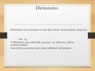 Dictionaries stores elements so that they can be located quickly using keys.
For eg
A Dictionary may hold bank accounts. In which key will be
account number.
And each account may stores many additional information.
Dictionaries
 
