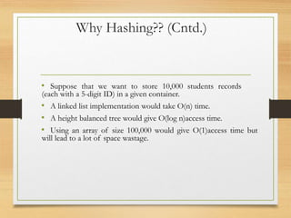 Why Hashing?? (Cntd.)
• Suppose that we want to store 10,000 students records
(each with a 5-digit ID) in a given container.
• A linked list implementation would take O(n) time.
• A height balanced tree would give O(log n)access time.
• Using an array of size 100,000 would give O(1)access time but
will lead to a lot of space wastage.
 
