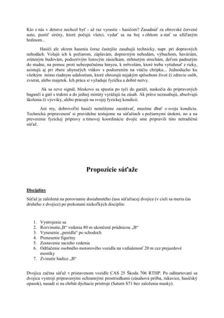 Kto z nás v detstve nechcel byť - aţ raz vyrastie - hasičom? Zasadnúť za obrovské červené
auto, pustiť sirény, ktoré počujú všetci, vydať sa na boj s ohňom a stať sa ufúľaným
hrdinom...
        Hasiči ale okrem hasenia čoraz častejšie zasahujú technicky, napr. pri dopravných
nehodách. Volajú ich k poţiarom, záplavám, dopravným nehodám, výbuchom, haváriám,
zrúteným budovám, podozrivým listovým zásielkam, strhnutým strechám, deťom padnutým
do studne, na pomoc proti nebezpečnému hmyzu, k mŕtvolám, ktoré treba vytiahnuť z rieky,
asistujú aj pri zbere uhynutých vtákov s podozrením na vtáčiu chrípku... Jednoducho ku
všetkým mimo riadnym udalostiam, ktoré ohrozujú nejakým spôsobom ţivot či zdravie osôb,
zvierat, alebo majetok. Ich práca si vyţaduje fyzičku a dobré nervy.
        Ak sa ozve signál, bleskovo sa spustia po tyči do garáţí, naskočia do pripravených
bagančí a gatí s trakmi a do jednej minúty vyráţajú na zásah. Ak práve nezasahujú, absolvujú
školenia či výcviky, alebo pracujú na svojej fyzickej kondícii.
       Ani my, dobrovoľní hasiči nemôţeme zaostávať, musíme dbať o svoju kondíciu.
Technickú pripravenosť si pravidelne testujeme na súťaţiach s poţiarnymi útokmi, no a na
preverenie fyzickej prípravy a tímovej koordinácie dvojíc sme pripravili túto netradičnú
súťaţ.




                                Propozície súťaže

Disciplíny
Súťaţ je zaloţená na porovnanie dosiahnutého času súťaţiacej dvojice (v cieli sa meria čas
druhého z dvojice) po prekonaní niekoľkých disciplín:


   1. Vystrojenie sa
   2. Rozvinutie„B“ vedenia 80 m ukončené prúdnicou „B“
   3. Vynesenie „penidla“ po schodoch
   4. Prenesenie figuríny
   5. Zostavenie sacieho vedenia
   6. Odtlačenie osobného motorového vozidla na vzdialenosť 20 m cez prejazdové
      mostíky
   7. Zvinutie hadice „B“


Dvojica začína súťaţ v pristavenom vozidle CAS 25 Škoda 706 RTHP. Po odštartovaní sa
dvojica vystrojí pripravenými ochrannými prostriedkami (zásahová prilba, rukavice, hasičský
opasok), nasadí si na chrbát dýchacie prístroje (Saturn S71 bez zaloţenia masky).
 