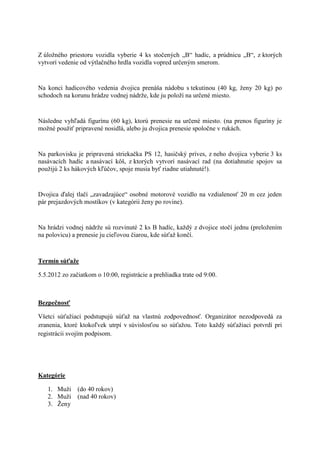 Z úloţného priestoru vozidla vyberie 4 ks stočených „B“ hadíc, a prúdnicu „B“, z ktorých
vytvorí vedenie od výtlačného hrdla vozidla vopred určeným smerom.


Na konci hadicového vedenia dvojica prenáša nádobu s tekutinou (40 kg, ţeny 20 kg) po
schodoch na korunu hrádze vodnej nádrţe, kde ju poloţí na určené miesto.


Následne vyhľadá figurínu (60 kg), ktorú prenesie na určené miesto. (na prenos figuríny je
moţné pouţiť pripravené nosidlá, alebo ju dvojica prenesie spoločne v rukách.


Na parkovisku je pripravená striekačka PS 12, hasičský príves, z neho dvojica vyberie 3 ks
nasávacích hadíc a nasávací kôš, z ktorých vytvorí nasávací rad (na dotiahnutie spojov sa
pouţijú 2 ks hákových kľúčov, spoje musia byť riadne utiahnuté!).


Dvojica ďalej tlačí „zavadzajúce“ osobné motorové vozidlo na vzdialenosť 20 m cez jeden
pár prejazdových mostíkov (v kategórii ţeny po rovine).


Na hrádzi vodnej nádrţe sú rozvinuté 2 ks B hadíc, kaţdý z dvojice stočí jednu (preloţením
na polovicu) a prenesie ju cieľovou čiarou, kde súťaţ končí.



Termín súťaže

5.5.2012 zo začiatkom o 10:00, registrácie a prehliadka trate od 9:00.



Bezpečnosť

Všetci súťaţiaci podstupujú súťaţ na vlastnú zodpovednosť. Organizátor nezodpovedá za
zranenia, ktoré ktokoľvek utrpí v súvislosťou so súťaţou. Toto kaţdý súťaţiaci potvrdí pri
registrácii svojím podpisom.




Kategórie

   1. Muţi     (do 40 rokov)
   2. Muţi     (nad 40 rokov)
   3. Ţeny
 