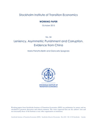 Stockholm Institute of Transition Economics (SITE)  Stockholm School of Economics  Box 6501  SE-113 83 Stockholm  Sweden
Stockholm Institute of Transition Economics
WORKING PAPER
Updated May 2017
No. 34
Leniency, Asymmetric Punishment and Corruption
Evidence from China
Maria Perrotta Berlin, Bei Qin, and Giancarlo Spagnolo
Working papers from Stockholm Institute of Transition Economics (SITE) are preliminary by nature, and are
circulated to promote discussion and critical comment. The views expressed here are the authors’ own and
not necessarily those of the Institute or any other organization or institution.
 
