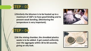 Similarly the bitumen is to be heated up to a
maximum of 160°c to have good binding and to
prevent weak bonding. (Monitoring the
temperature is very important).
At the mixing chamber, the shredded plastics
waste is to be added. It get coated uniformly
over the aggregate within 30 to 60 seconds,
giving an oily look.
 
