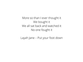 More so than I ever thought it
We bought it
We all sat back and watched it
No one fought it
Layah Jane – Put your foot down
 