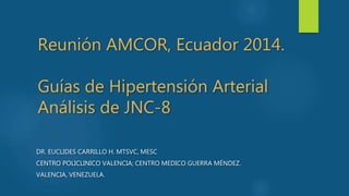 Reunión AMCOR, Ecuador 2014.
Guías de Hipertensión Arterial
Análisis de JNC-8
DR. EUCLIDES CARRILLO H. MTSVC, MESC
CENTRO POLICLINICO VALENCIA; CENTRO MEDICO GUERRA MÉNDEZ.
VALENCIA, VENEZUELA.
 