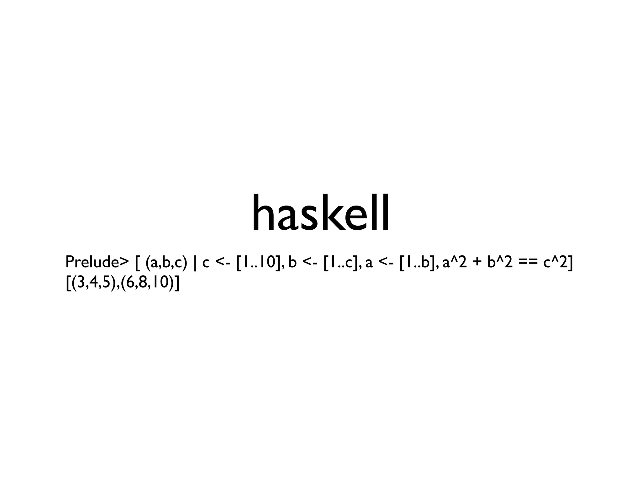haskell
Prelude> [ (a,b,c) | c <- [1..10], b <- [1..c], a <- [1..b], a^2 + b^2 == c^2]
[(3,4,5),(6,8,10)]
 