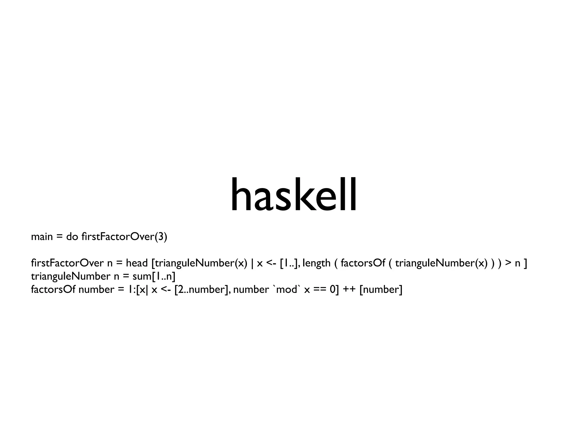 haskell
main = do ﬁrstFactorOver(3)

ﬁrstFactorOver n = head [trianguleNumber(x) | x <- [1..], length ( factorsOf ( trianguleNumber(x) ) ) > n ]
trianguleNumber n = sum[1..n]
factorsOf number = 1:[x| x <- [2..number], number `mod` x == 0] ++ [number]
 