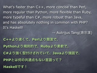 What's faster than C++, more concise than Perl,
more regular than Python, more flexible than Ruby,
more typeful than C#, more robust than Java,
and has absolutely nothing in common with PHP?
It's Haskell!
                            -- Autrijus Tang(    )
C++             Perl

Python                 Ruby

C#                            Java

PHP

Haskell
 