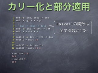 1   add :: (Int, Int) -> Int
 2   add (x, y) = x + y
 3
 4   -- Int -> (Int -> Int)
                                   Haskell
 5   add' :: Int -> Int -> Int
 6   add' x y = x + y                        1
 7
 8   mult10 :: Int -> Int -> Int
 9   mult10 = mult 10
10
11   mult30 :: Int -> Int
12   mult30 = mult 10 3

> mult10 3 8
240
> mult30 5
150
 
