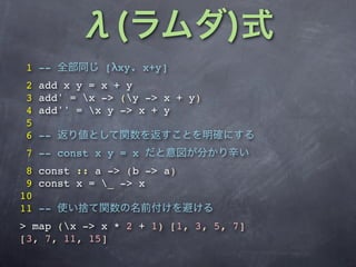 1 --          [λxy. x+y]
2   add x y = x + y
3   add' = x -> (y -> x + y)
4   add'' = x y -> x + y
5
6   --
7 -- const x y = x
 8 const :: a -> (b -> a)
 9 const x = _ -> x
10
11 --
> map (x -> x * 2 + 1) [1, 3, 5, 7]
[3, 7, 11, 15]
 