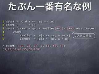 1 qsort :: Ord a => [a] -> [a]
2 qsort []     = []
3 qsort (x:xs) = qsort smaller ++ [x] ++ qsort larger
4     where
5         smaller = [a|a <- xs, a <= x]
6         larger = [a|a <- xs, a > x]

> qsort [100, 23, 37, 3, 55, 68, 49]
[3,23,37,49,55,68,100]
 