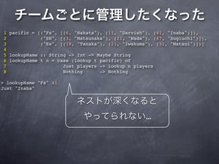1 pacific = [("Fs", [(6, "Nakata"), (11, "Darvish"), (41, "Inaba")]),
2            ("SH", [(3, "Matsunaka"), (21, "Wada"), (47, "Sugiuchi")]),
3            ("Es", [(18, "Tanaka"), (21, "Iwakuma"), (32, "Matsui")])]
4
5 lookupName :: String -> Int -> Maybe String
6 lookupName t n = case (lookup t pacific) of
7                    Just players -> lookup n players
8                    Nothing      -> Nothing

> lookupName "Fs" 41
Just "Inaba"




                                                  …
 