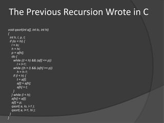 The Previous Recursion Wrote in C
void qsort(int a[], int lo, int hi)
{
  int h, l, p, t;
  if (lo < hi) {
    l = lo;
    h = hi;
    p = a[hi];
    do {
      while ((l < h) && (a[l] <= p))
          l = l+1;
      while ((h > l) && (a[h] >= p))
          h = h-1;
      if (l < h) {
          t = a[l];
          a[l] = a[h];
          a[h] = t;
      }
    } while (l < h);
    a[hi] = a[l];
    a[l] = p;
    qsort( a, lo, l-1 );
    qsort( a, l+1, hi );
  }
}
 