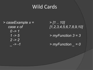 Wild Cards

> caseExample x =      > [1 .. 10]
   case x of           [1,2,3,4,5,6,7,8,9,10]
    0 -> 1
    1 -> 5             > myFunction 3 = 3
    2 -> 2
    _ -> -1            > myFunction _ = 0
 