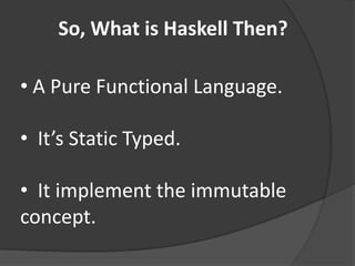 So, What is Haskell Then?

• A Pure Functional Language.

• It’s Static Typed.

• It implement the immutable
concept.
 