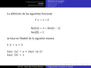 Programación Funcional   Denición de funciones
                                 Haskell   Interprete de Haskell
                    Elementos de Haskell   Listas y tipos
                                           Reescritura



La denición de las siguientes funciones


                             f x   =x +2


                        fact (n)   = n × fact (n − 1)
                        fact (0)   =1

se hace en Haskell de la siguiente manera


f x = x + 2

fact (n) = n * fact (n-1)
fact (0) = 1



         LP 12I - René Mac Kinney Romero   Programación Funcional en Haskell
 