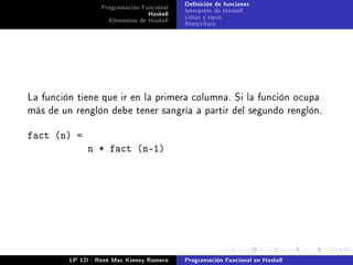 Programación Funcional   Denición de funciones
                                 Haskell   Interprete de Haskell
                    Elementos de Haskell   Listas y tipos
                                           Reescritura




La función tiene que ir en la primera columna. Si la función ocupa
más de un renglón debe tener sangría a partir del segundo renglón.


fact (n) =
              n * fact (n-1)




         LP 12I - René Mac Kinney Romero   Programación Funcional en Haskell
 