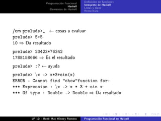 Programación Funcional   Denición de funciones
                                Haskell   Interprete de Haskell
                   Elementos de Haskell   Listas y tipos
                                          Reescritura




/em prelude_ ←         cosas a evaluar
prelude 5+5
10 ⇒ Da resultado
prelude 23423*76342
1788158666 ⇒ Es el resultado
prelude :? ←      ayuda

prelude x - x*3+sin(x)
ERROR - Cannot find showfunction for:
*** Expression : x - x * 3 + sin x
*** Of type : Double - Double ⇒ Da resultado




        LP 12I - René Mac Kinney Romero   Programación Funcional en Haskell
 