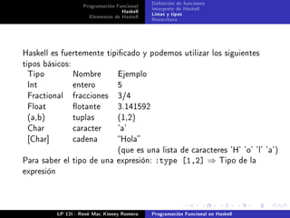Programación Funcional   Denición de funciones
                                    Haskell   Interprete de Haskell
                       Elementos de Haskell   Listas y tipos
                                              Reescritura




Haskell es fuertemente tipicado y podemos utilizar los siguientes
tipos básicos:
 Tipo            Nombre            Ejemplo
 Int             entero            5
 Fractional      fracciones        3/4
 Float           otante           3.141592
 (a,b)           tuplas            (1,2)
 Char            caracter          'a'
 [Char]          cadena            Hola
                                   (que es una lista de caracteres 'H' 'o' 'l' 'a')
Para saber el tipo de una expresión:           :type [1,2] ⇒             Tipo de la
expresión




            LP 12I - René Mac Kinney Romero   Programación Funcional en Haskell
 