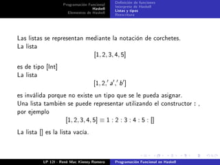 Programación Funcional       Denición de funciones
                                        Haskell       Interprete de Haskell
                           Elementos de Haskell       Listas y tipos
                                                      Reescritura




Las listas se representan mediante la notación de corchetes.
La lista
                                         [1, 2, 3, 4, 5]
es de tipo [Int]
La lista
                                         [1, 2,   a   ,   b   ]
es inválida porque no existe un tipo que se le pueda asignar.
Una lista también se puede representar utilizando el constructor : ,
por ejemplo
                           [1, 2, 3, 4, 5] ≡ 1 : 2 : 3 : 4 : 5 : []
La lista   []    es la lista vacía.




                LP 12I - René Mac Kinney Romero       Programación Funcional en Haskell
 