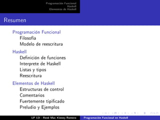 Programación Funcional
                                    Haskell
                       Elementos de Haskell


Resumen
  Programación Funcional
     Filosofía
     Modelo de reescritura

  Haskell
     Denición de funciones
     Interprete de Haskell
     Listas y tipos
     Reescritura

  Elementos de Haskell
     Estructuras de control
     Comentarios
     Fuertemente tipicado
     Preludio y Ejemplos


            LP 12I - René Mac Kinney Romero   Programación Funcional en Haskell
 