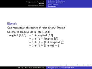 Programación Funcional   Denición de funciones
                                   Haskell   Interprete de Haskell
                      Elementos de Haskell   Listas y tipos
                                             Reescritura




Ejemplo
Con reescritura obtenemos el valor de una función
Obtener la longitud de la lista [1,2,3].
 longitud [1,2,3]      = 1 + longitud [2,3]
                       = 1 + (1 + longitud [3])
                       = 1 + (1 + (1 + longitud []))
                       = 1 + (1 + (1 + 0)) = 3




          LP 12I - René Mac Kinney Romero    Programación Funcional en Haskell
 