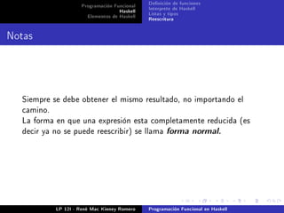Programación Funcional   Denición de funciones
                                    Haskell   Interprete de Haskell
                       Elementos de Haskell   Listas y tipos
                                              Reescritura


Notas



  Siempre se debe obtener el mismo resultado, no importando el
  camino.
  La forma en que una expresión esta completamente reducida (es
  decir ya no se puede reescribir) se llama forma normal.




            LP 12I - René Mac Kinney Romero   Programación Funcional en Haskell
 