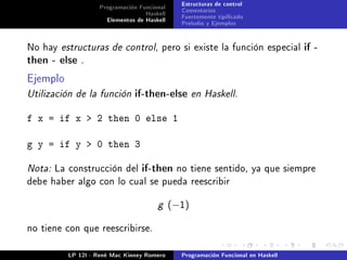Programación Funcional     Estructuras de control
                                  Haskell     Comentarios
                     Elementos de Haskell     Fuertemente tipicado
                                              Preludio y Ejemplos


No hay estructuras de control, pero si existe la función especial if -
then - else .

Ejemplo
Utilización de la función if-then-else en Haskell.


f x = if x  2 then 0 else 1

g y = if y  0 then 3

Nota: La construcción del if-then no tiene sentido, ya que siempre
debe haber algo con lo cual se pueda reescribir


                                      g     (−1)

no tiene con que reescribirse.


          LP 12I - René Mac Kinney Romero     Programación Funcional en Haskell
 