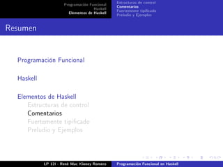 Programación Funcional   Estructuras de control
                                    Haskell   Comentarios
                       Elementos de Haskell   Fuertemente tipicado
                                              Preludio y Ejemplos


Resumen


  Programación Funcional



  Haskell



  Elementos de Haskell
     Estructuras de control
     Comentarios
     Fuertemente tipicado
     Preludio y Ejemplos




            LP 12I - René Mac Kinney Romero   Programación Funcional en Haskell
 