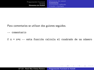 Programación Funcional   Estructuras de control
                                 Haskell   Comentarios
                    Elementos de Haskell   Fuertemente tipicado
                                           Preludio y Ejemplos




Para comentarios se utilizan dos guiones seguidos.


-- comentario

f x = x*x -- esta función calcula el cuadrado de un número




         LP 12I - René Mac Kinney Romero   Programación Funcional en Haskell
 