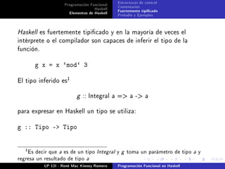 Programación Funcional    Estructuras de control
                                   Haskell    Comentarios
                      Elementos de Haskell    Fuertemente tipicado
                                              Preludio y Ejemplos


Haskell es fuertemente tipicado y en la mayoría de veces el
intérprete o el compilador son capaces de inferir el tipo de la
función.


       g x = x `mod` 3
                      1
El tipo inferido es


                          g   :: Integral    a = a - a


para expresar en Haskell un tipo se utiliza:


g :: Tipo - Tipo


   1
    Es decir que a es de un tipo Integral y g toma un parámetro de tipo a y
regresa un resultado de tipo a
           LP 12I - René Mac Kinney Romero    Programación Funcional en Haskell
 