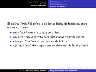 Programación Funcional   Estructuras de control
                                 Haskell   Comentarios
                    Elementos de Haskell   Fuertemente tipicado
                                           Preludio y Ejemplos




El prelude (preludio) dene la biblioteca básica de funciones, entre
ellas encontramos:

    head lista Regresa la cabeza de la lista.
    tail lista Regresa el resto de la lista (todos menos la cabeza).
    elemento lista Función constructor de la lista.
    zip lista1 lista2 Hace tuplas con los elementos de lista1 y lista2.




         LP 12I - René Mac Kinney Romero   Programación Funcional en Haskell
 