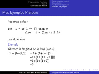 Programación Funcional   Estructuras de control
                                     Haskell   Comentarios
                        Elementos de Haskell   Fuertemente tipicado
                                               Preludio y Ejemplos


Mas Ejemplos Preludio

   Podemos denir:


   len l = if l == [] then 0
             else 1 + (len tail l)

   usando el else

   Ejemplo
   Obtener la longitud de la lista [1, 2, 3].
    1 + (len[2,3])      = 1+ (1+ len [3])
                        =1+(1+(1+ len []))
                        =1+(1+(1+0))
                        =3



             LP 12I - René Mac Kinney Romero   Programación Funcional en Haskell
 