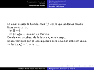 Programación Funcional   Estructuras de control
                                   Haskell   Comentarios
                      Elementos de Haskell   Fuertemente tipicado
                                             Preludio y Ejemplos




Lo usual es usar la función cons (:)          con la que podemos escribir
listas como x    : xs
 len   [] = 0
 len (x :xs )= ... mínimo un término.
Donde x es la cabeza de la lista y xs es el cuerpo.
El apareamiento con el lado izquierdo de la ecuación debe ser único.
⇒   len (x :xs ) = 1    +   len xs




           LP 12I - René Mac Kinney Romero   Programación Funcional en Haskell
 