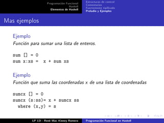Programación Funcional   Estructuras de control
                                     Haskell   Comentarios
                        Elementos de Haskell   Fuertemente tipicado
                                               Preludio y Ejemplos


Mas ejemplos

   Ejemplo
   Función para sumar una lista de enteros.


   sum [] = 0
   sum x:xs =       x + sum xs

   Ejemplo
   Función que suma las coordenadas x de una lista de coordenadas


   sumcx [] = 0
   sumcx (s:ss)= x + sumcx ss
     where (x,y) = s

             LP 12I - René Mac Kinney Romero   Programación Funcional en Haskell
 