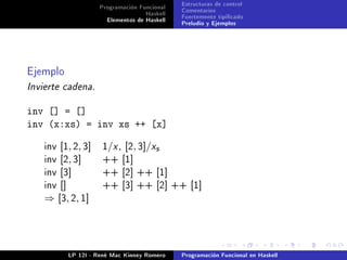 Programación Funcional   Estructuras de control
                                    Haskell   Comentarios
                       Elementos de Haskell   Fuertemente tipicado
                                              Preludio y Ejemplos




Ejemplo
Invierte cadena.


inv [] = []
inv (x:xs) = inv xs ++ [x]

    inv [1, 2, 3]    1/x , [2, 3]/xs
    inv [2, 3]       ++ [1]
    inv [3]          ++ [2] ++ [1]
    inv []           ++ [3] ++ [2] ++ [1]
    ⇒ [3 , 2 , 1 ]




           LP 12I - René Mac Kinney Romero    Programación Funcional en Haskell
 