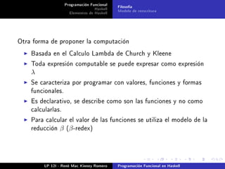 Programación Funcional   Filosofía
                                  Haskell   Modelo de reescritura
                     Elementos de Haskell




Otra forma de proponer la computación

    Basada en el Calculo Lambda de Church y Kleene

    Toda expresión computable se puede expresar como expresión
    λ
    Se caracteriza por programar con valores, funciones y formas
    funcionales.

    Es declarativo, se describe como son las funciones y no como
    calcularlas.

    Para calcular el valor de las funciones se utiliza el modelo de la
    reducción   β (β -redex)




         LP 12I - René Mac Kinney Romero    Programación Funcional en Haskell
 