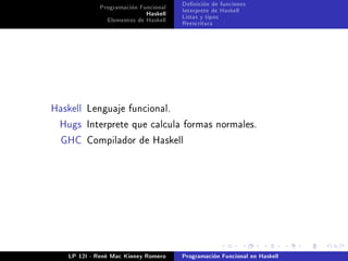 Programación Funcional   Denición de funciones
                           Haskell   Interprete de Haskell
              Elementos de Haskell   Listas y tipos
                                     Reescritura




Haskell Lenguaje funcional.

 Hugs Interprete que calcula formas normales.

  GHC Compilador de Haskell




   LP 12I - René Mac Kinney Romero   Programación Funcional en Haskell
 
