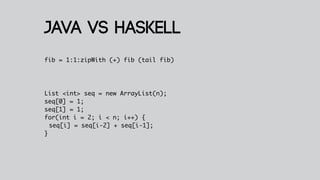 Java VS haskell
fib = 1:1:zipWith (+) fib (tail fib)




List <int> seq = new ArrayList(n);
seq[0] = 1;
seq[1] = 1;
for(int i = 2; i < n; i++) {
  seq[i] = seq[i-2] + seq[i-1];
}
 