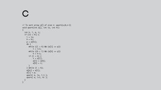 C
// To sort array a[] of size n: qsort(a,0,n-1)
void qsort(int a[], int lo, int hi)
{
  int h, l, p, t;
  if (lo < hi) {
    l = lo;
    h = hi;
    p = a[hi];
    do {
      while ((l < h) && (a[l] <= p))
          l = l+1;
      while ((h > l) && (a[h] >= p))
          h = h-1;
      if (l < h) {
          t = a[l];
          a[l] = a[h];
          a[h] = t;
      }
    } while (l < h);
    a[hi] = a[l];
    a[l] = p;
    qsort( a, lo, l-1 );
    qsort( a, l+1, hi );
  }
}
 