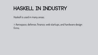 haskell in industry
Haskell is used in many areas:

▹ Aerospace, defense, ﬁnance, web startups, and hardware design
ﬁrms.
 