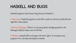 haskell and bugs
Haskell programs have fewer bugs because Haskell is:

▹ High Level. Haskell programs most often reads out almost exactly like the
algorithm description.

▹ Memory Managed. There’s no worrying about dangling pointers, the
Garbage Collector takes care of all that.

▹ Modular. Haskell offers stronger and more “glue” to compose your
program from already developed modules.
 