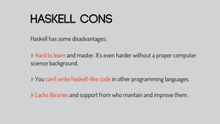 haskell cons
Haskell has some disadvantages:

▹ Hard to learn and master. It’s even harder without a proper computer
science background.

▹ You can’t write haskell-like code in other programming languages.

▹ Lacks libraries and support from who mantain and improve them.
 