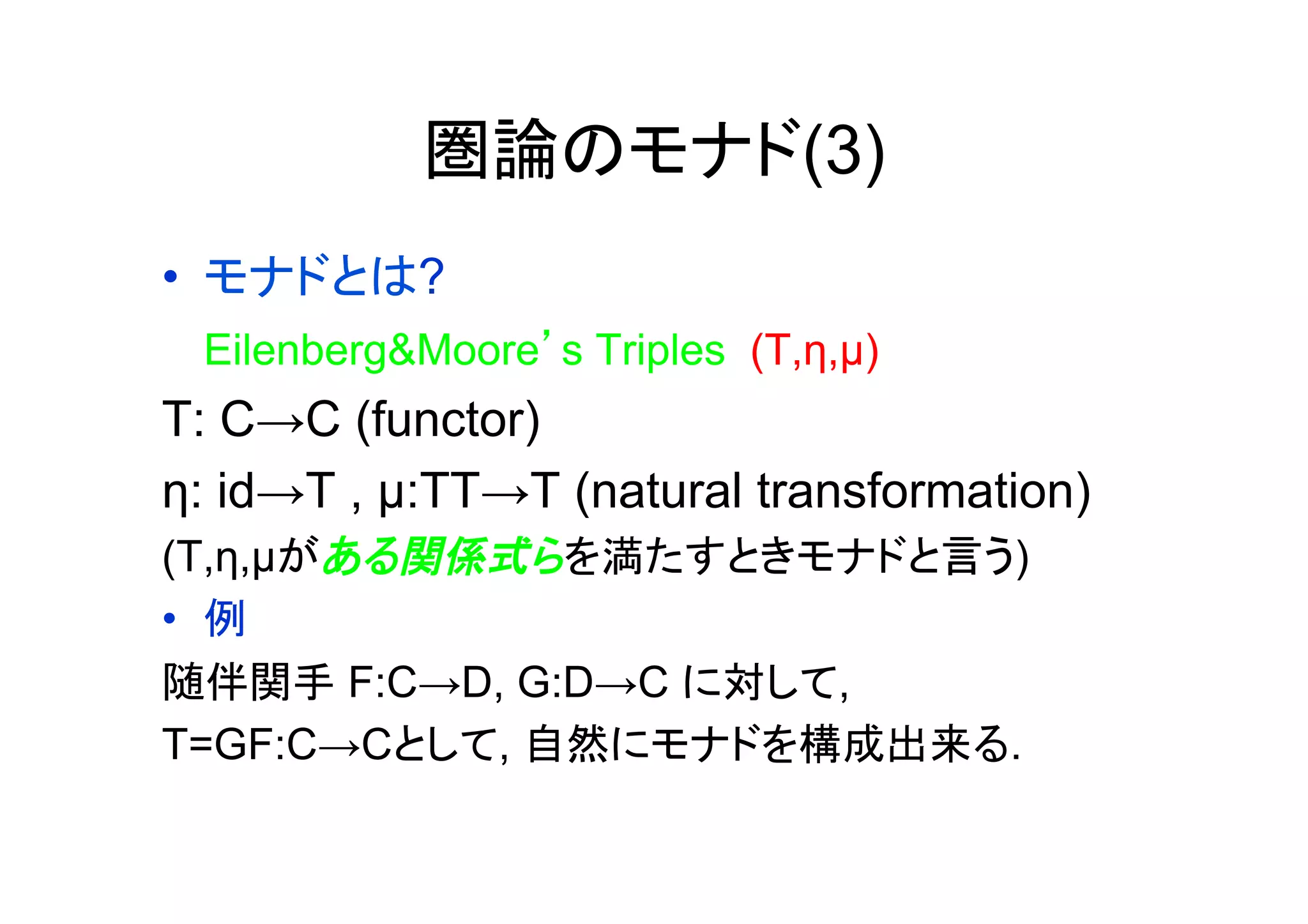 圏論のモナド(3)
•  モナドとは?
 Eilenberg&Moore’s Triples (T,η,µ)
T: C→C (functor)
η: id→T , µ:TT→T (natural transformation)
(T,η,µがある関係式らを満たすときモナドと言う)
•  例
随伴関手 F:C→D, G:D→C に対して,
T=GF:C→Cとして, 自然にモナドを構成出来る.
 