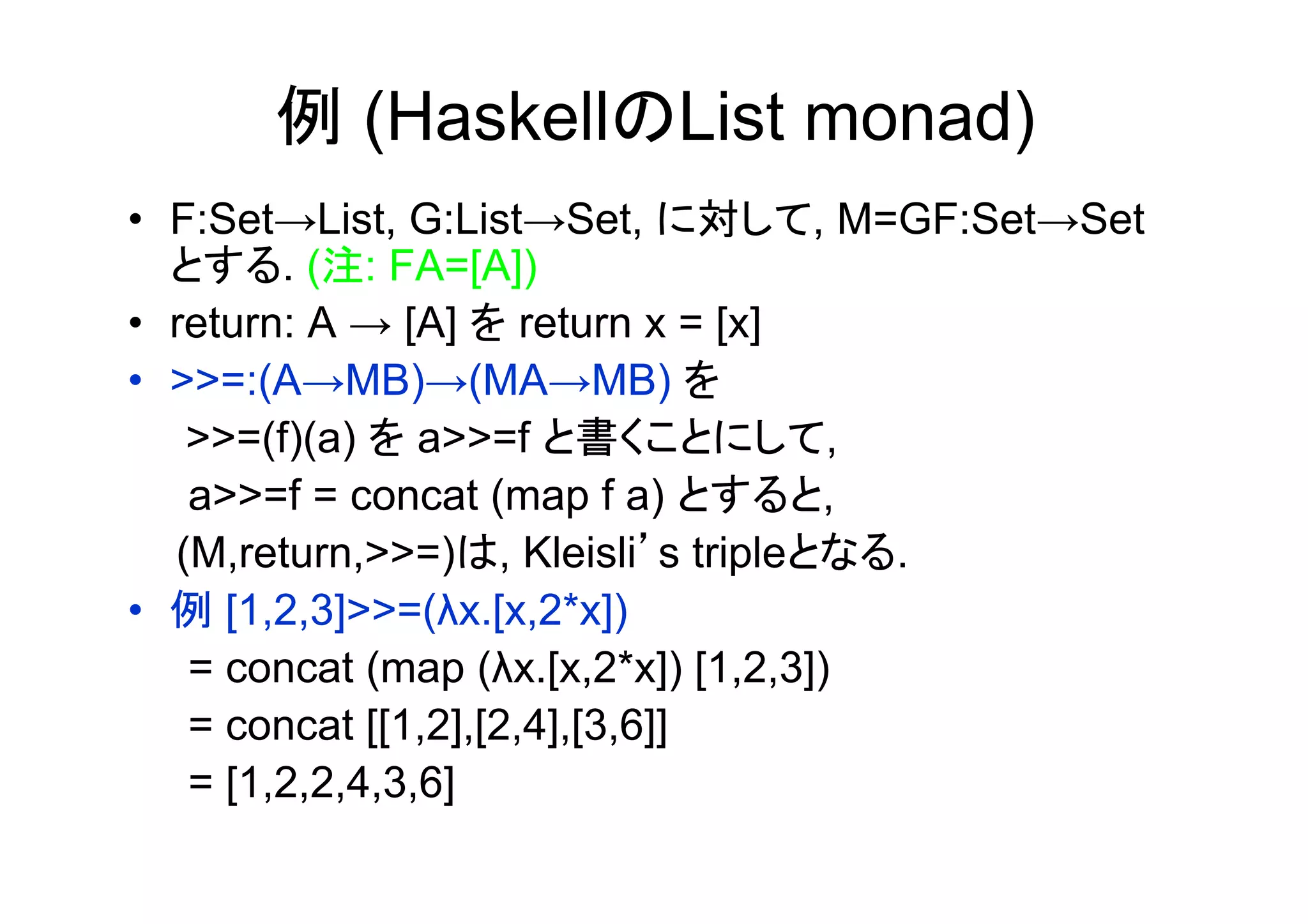 例 (HaskellのList monad)
•  F:Set→List, G:List→Set, に対して, M=GF:Set→Set
   とする. (注: FA=[A])
•  return: A → [A] を return x = [x]
•  >>=:(A→MB)→(MA→MB) を
　　>>=(f)(a) を a>>=f と書くことにして,
    a>>=f = concat (map f a) とすると,
   (M,return,>>=)は, Kleisli’s tripleとなる.
•  例 [1,2,3]>>=(λx.[x,2*x])
    = concat (map (λx.[x,2*x]) [1,2,3])
    = concat [[1,2],[2,4],[3,6]]
    = [1,2,2,4,3,6]
 