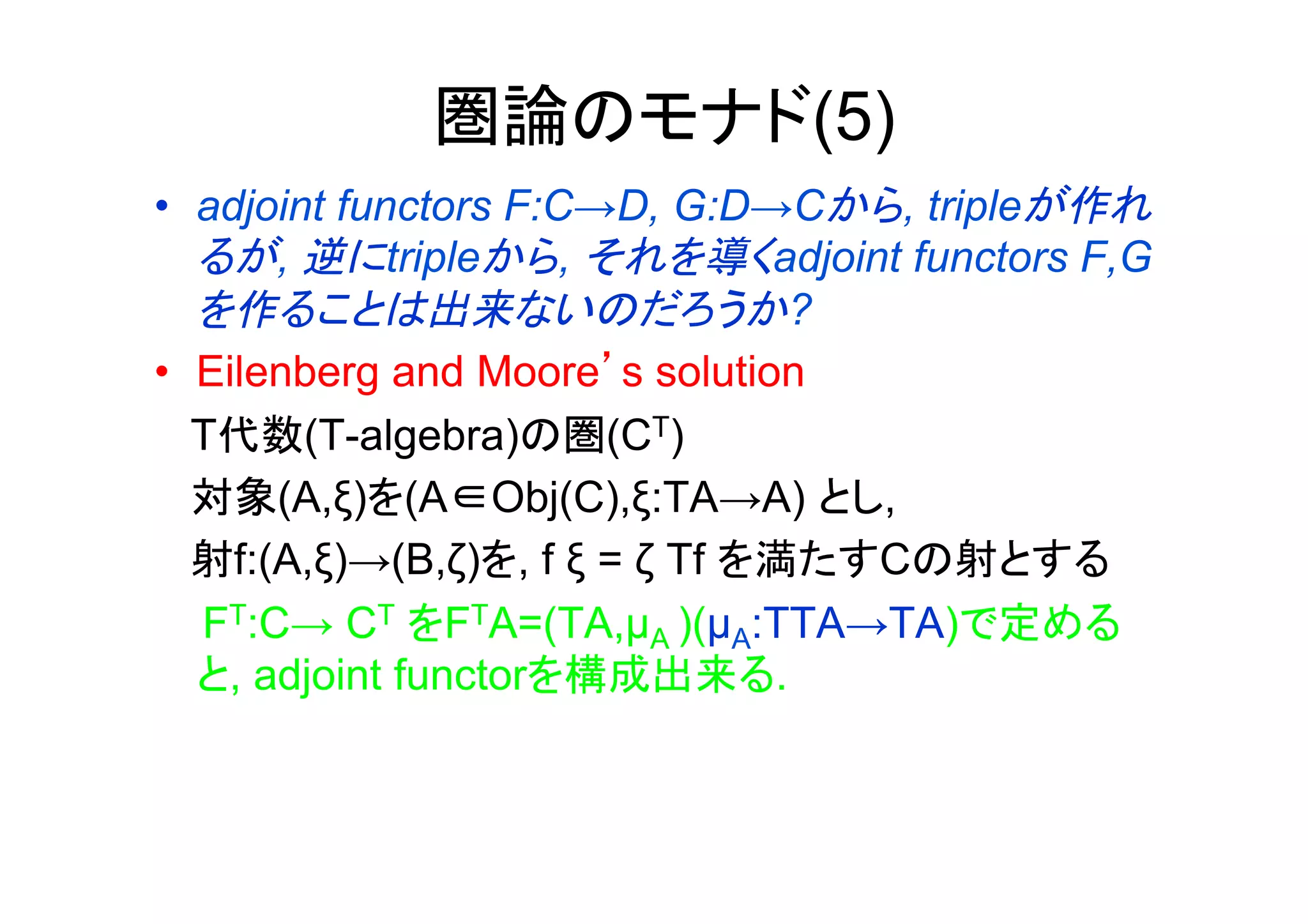圏論のモナド(5)
•  adjoint functors F:C→D, G:D→Cから, tripleが作れ
   るが, 逆にtripleから, それを導くadjoint functors F,G
   を作ることは出来ないのだろうか?
•  Eilenberg and Moore’s solution
   T代数(T-algebra)の圏(CT)
   対象(A,ξ)を(A∈Obj(C),ξ:TA→A) とし,
   射f:(A,ξ)→(B,ζ)を, f ξ = ζ Tf を満たすCの射とする
   FT:C→ CT をFTA=(TA,µA )(µA:TTA→TA)で定める
   と, adjoint functorを構成出来る.
 
